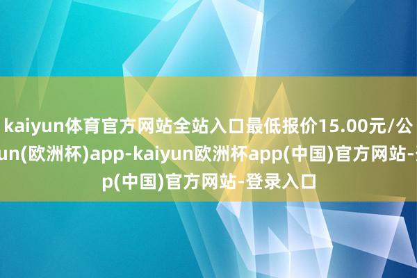 kaiyun体育官方网站全站入口最低报价15.00元/公斤-kaiyun(欧洲杯)app-kaiyun欧洲杯app(中国)官方网站-登录入口
