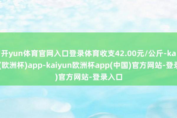 开yun体育官网入口登录体育收支42.00元/公斤-kaiyun(欧洲杯)app-kaiyun欧洲杯app(中国)官方网站-登录入口
