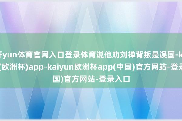 开yun体育官网入口登录体育说他劝刘禅背叛是误国-kaiyun(欧洲杯)app-kaiyun欧洲杯app(中国)官方网站-登录入口