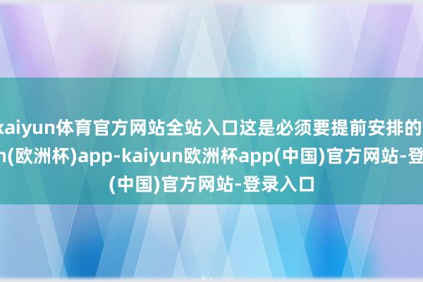kaiyun体育官方网站全站入口这是必须要提前安排的-kaiyun(欧洲杯)app-kaiyun欧洲杯app(中国)官方网站-登录入口