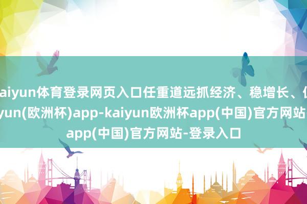 kaiyun体育登录网页入口任重道远抓经济、稳增长、促发展-kaiyun(欧洲杯)app-kaiyun欧洲杯app(中国)官方网站-登录入口