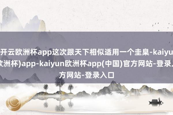 开云欧洲杯app这次跟天下相似适用一个圭臬-kaiyun(欧洲杯)app-kaiyun欧洲杯app(中国)官方网站-登录入口