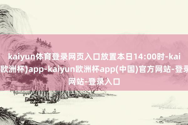 kaiyun体育登录网页入口　　放置本日14:00时-kaiyun(欧洲杯)app-kaiyun欧洲杯app(中国)官方网站-登录入口