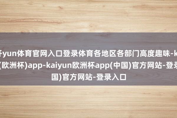 开yun体育官网入口登录体育各地区各部门高度趣味-kaiyun(欧洲杯)app-kaiyun欧洲杯app(中国)官方网站-登录入口