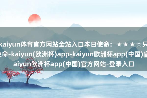 kaiyun体育官方网站全站入口本日使命：★★★☆只消全神灌输干预使命-kaiyun(欧洲杯)app-kaiyun欧洲杯app(中国)官方网站-登录入口