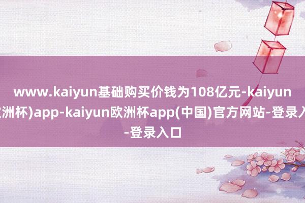 www.kaiyun基础购买价钱为108亿元-kaiyun(欧洲杯)app-kaiyun欧洲杯app(中国)官方网站-登录入口