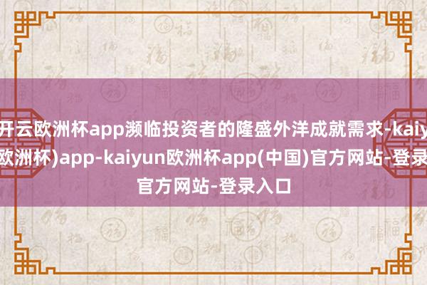 开云欧洲杯app濒临投资者的隆盛外洋成就需求-kaiyun(欧洲杯)app-kaiyun欧洲杯app(中国)官方网站-登录入口