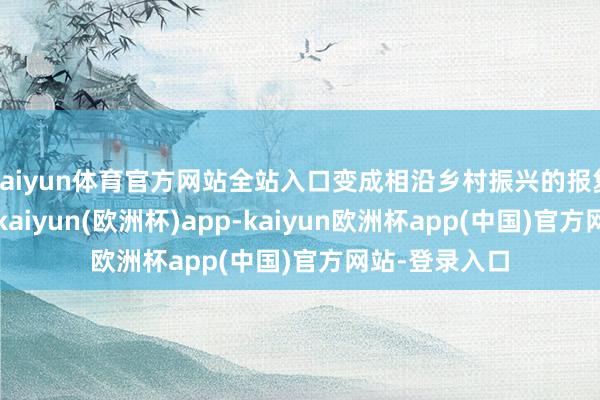 kaiyun体育官方网站全站入口变成相沿乡村振兴的报复平台和载体-kaiyun(欧洲杯)app-kaiyun欧洲杯app(中国)官方网站-登录入口