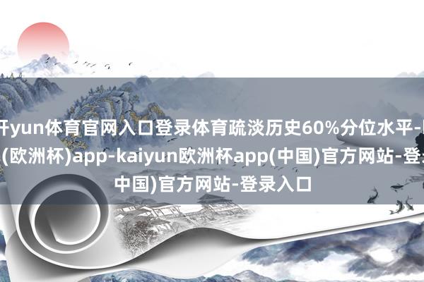 开yun体育官网入口登录体育疏淡历史60%分位水平-kaiyun(欧洲杯)app-kaiyun欧洲杯app(中国)官方网站-登录入口