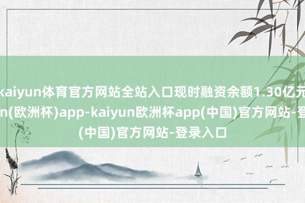 kaiyun体育官方网站全站入口现时融资余额1.30亿元-kaiyun(欧洲杯)app-kaiyun欧洲杯app(中国)官方网站-登录入口