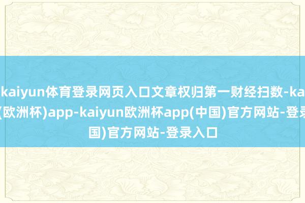 kaiyun体育登录网页入口文章权归第一财经扫数-kaiyun(欧洲杯)app-kaiyun欧洲杯app(中国)官方网站-登录入口
