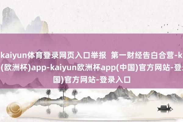 kaiyun体育登录网页入口举报  第一财经告白合营-kaiyun(欧洲杯)app-kaiyun欧洲杯app(中国)官方网站-登录入口