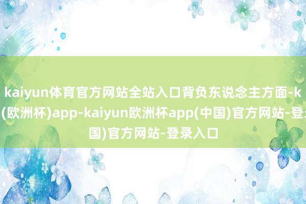 kaiyun体育官方网站全站入口 背负东说念主方面-kaiyun(欧洲杯)app-kaiyun欧洲杯app(中国)官方网站-登录入口