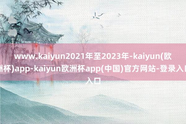 www.kaiyun2021年至2023年-kaiyun(欧洲杯)app-kaiyun欧洲杯app(中国)官方网站-登录入口