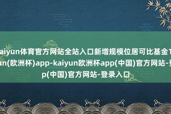kaiyun体育官方网站全站入口新增规模位居可比基金1/3-kaiyun(欧洲杯)app-kaiyun欧洲杯app(中国)官方网站-登录入口