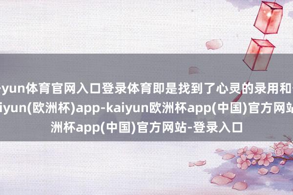 开yun体育官网入口登录体育即是找到了心灵的录用和敬仰之所-kaiyun(欧洲杯)app-kaiyun欧洲杯app(中国)官方网站-登录入口