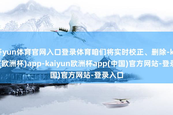 开yun体育官网入口登录体育咱们将实时校正、删除-kaiyun(欧洲杯)app-kaiyun欧洲杯app(中国)官方网站-登录入口