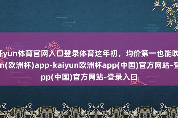 开yun体育官网入口登录体育这年初，均价第一也能吹。-kaiyun(欧洲杯)app-kaiyun欧洲杯app(中国)官方网站-登录入口