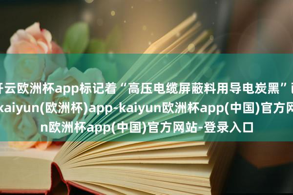 开云欧洲杯app标记着“高压电缆屏蔽料用导电炭黑”已毕自主可控-kaiyun(欧洲杯)app-kaiyun欧洲杯app(中国)官方网站-登录入口