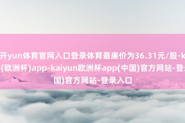 开yun体育官网入口登录体育最廉价为36.31元/股-kaiyun(欧洲杯)app-kaiyun欧洲杯app(中国)官方网站-登录入口