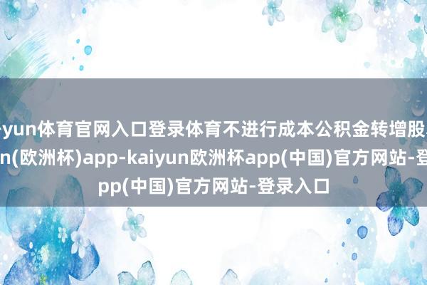 开yun体育官网入口登录体育不进行成本公积金转增股本-kaiyun(欧洲杯)app-kaiyun欧洲杯app(中国)官方网站-登录入口