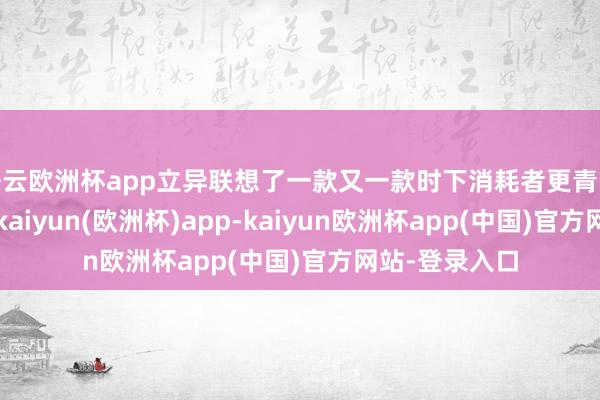 开云欧洲杯app立异联想了一款又一款时下消耗者更青睐的创意产物-kaiyun(欧洲杯)app-kaiyun欧洲杯app(中国)官方网站-登录入口