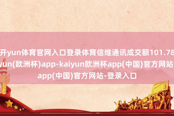 开yun体育官网入口登录体育信维通讯成交额101.78亿元-kaiyun(欧洲杯)app-kaiyun欧洲杯app(中国)官方网站-登录入口