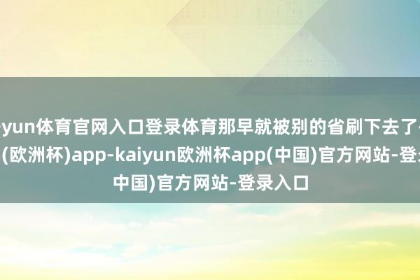 开yun体育官网入口登录体育那早就被别的省刷下去了-kaiyun(欧洲杯)app-kaiyun欧洲杯app(中国)官方网站-登录入口