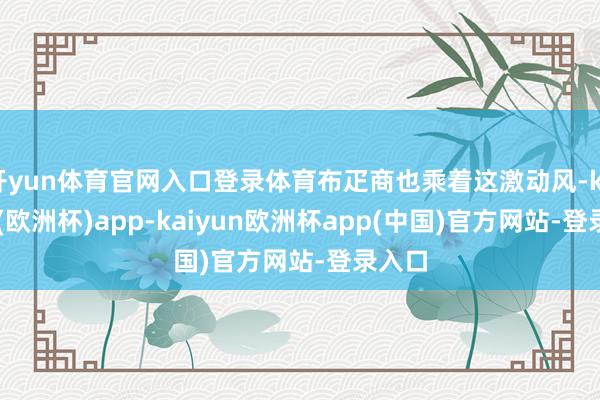 开yun体育官网入口登录体育布疋商也乘着这激动风-kaiyun(欧洲杯)app-kaiyun欧洲杯app(中国)官方网站-登录入口