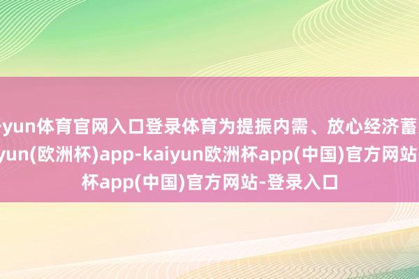 开yun体育官网入口登录体育为提振内需、放心经济蓄势赋能-kaiyun(欧洲杯)app-kaiyun欧洲杯app(中国)官方网站-登录入口