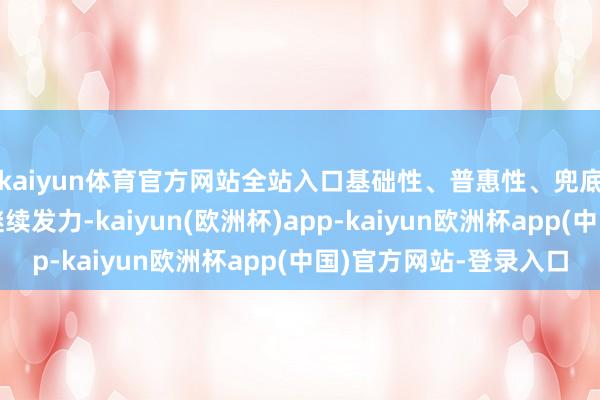 kaiyun体育官方网站全站入口基础性、普惠性、兜底性民生保障建直立继续发力-kaiyun(欧洲杯)app-kaiyun欧洲杯app(中国)官方网站-登录入口