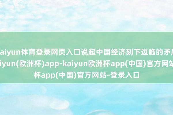 kaiyun体育登录网页入口说起中国经济刻下边临的矛盾与艰巨-kaiyun(欧洲杯)app-kaiyun欧洲杯app(中国)官方网站-登录入口