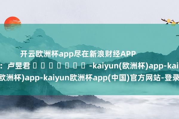 开云欧洲杯app尽在新浪财经APP            						职守剪辑：卢昱君 							-kaiyun(欧洲杯)app-kaiyun欧洲杯app(中国)官方网站-登录入口