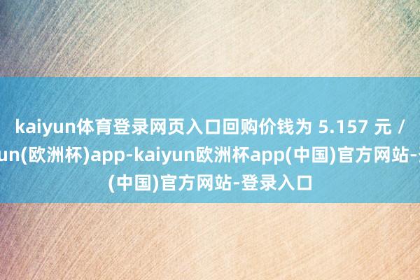 kaiyun体育登录网页入口回购价钱为 5.157 元 /股-kaiyun(欧洲杯)app-kaiyun欧洲杯app(中国)官方网站-登录入口