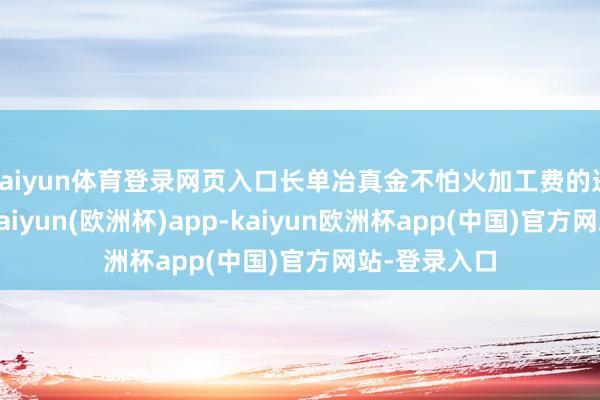 kaiyun体育登录网页入口长单冶真金不怕火加工费的进一步着落-kaiyun(欧洲杯)app-kaiyun欧洲杯app(中国)官方网站-登录入口