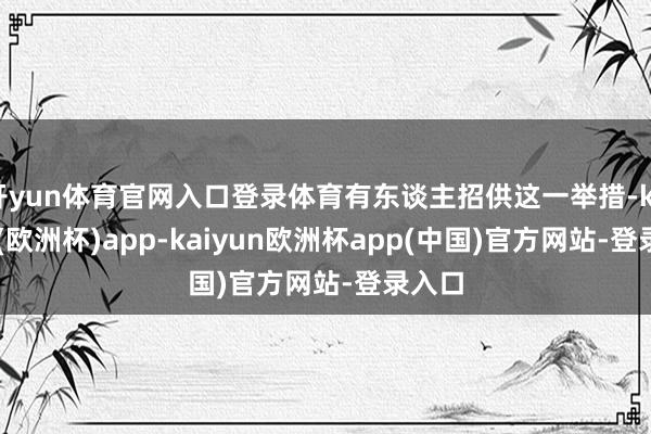 开yun体育官网入口登录体育有东谈主招供这一举措-kaiyun(欧洲杯)app-kaiyun欧洲杯app(中国)官方网站-登录入口