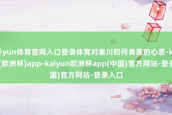 开yun体育官网入口登录体育对秦川和何青莲的心思-kaiyun(欧洲杯)app-kaiyun欧洲杯app(中国)官方网站-登录入口