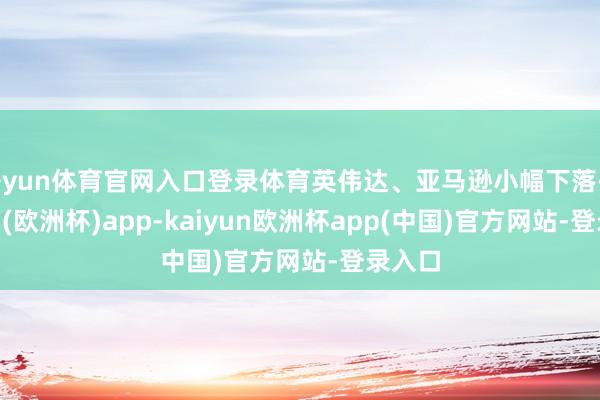 开yun体育官网入口登录体育英伟达、亚马逊小幅下落-kaiyun(欧洲杯)app-kaiyun欧洲杯app(中国)官方网站-登录入口