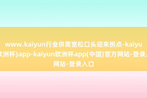 www.kaiyun行业供需宽松口头迎来拐点-kaiyun(欧洲杯)app-kaiyun欧洲杯app(中国)官方网站-登录入口