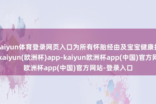 kaiyun体育登录网页入口为所有怀胎经由及宝宝健康打下坚实基础-kaiyun(欧洲杯)app-kaiyun欧洲杯app(中国)官方网站-登录入口