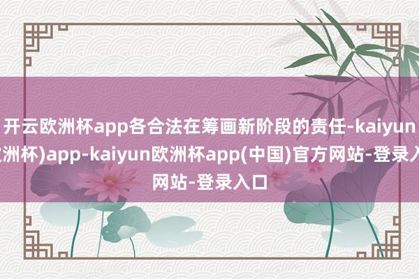 开云欧洲杯app各合法在筹画新阶段的责任-kaiyun(欧洲杯)app-kaiyun欧洲杯app(中国)官方网站-登录入口