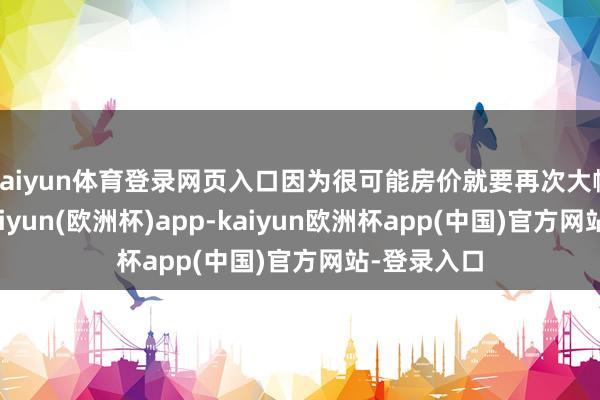 kaiyun体育登录网页入口因为很可能房价就要再次大幅上升了-kaiyun(欧洲杯)app-kaiyun欧洲杯app(中国)官方网站-登录入口