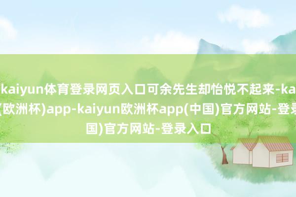 kaiyun体育登录网页入口可余先生却怡悦不起来-kaiyun(欧洲杯)app-kaiyun欧洲杯app(中国)官方网站-登录入口