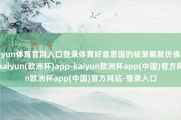 开yun体育官网入口登录体育好意思国的核策略就仿佛是一条不归路-kaiyun(欧洲杯)app-kaiyun欧洲杯app(中国)官方网站-登录入口