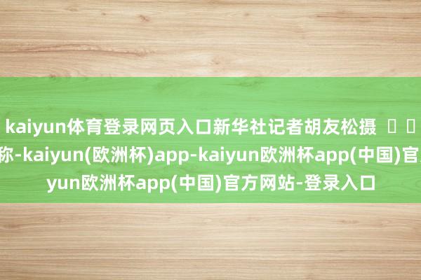 kaiyun体育登录网页入口新华社记者胡友松摄    知情东说念主士称-kaiyun(欧洲杯)app-kaiyun欧洲杯app(中国)官方网站-登录入口