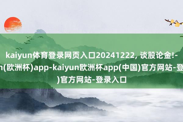 kaiyun体育登录网页入口20241222, 谈股论金!-kaiyun(欧洲杯)app-kaiyun欧洲杯app(中国)官方网站-登录入口