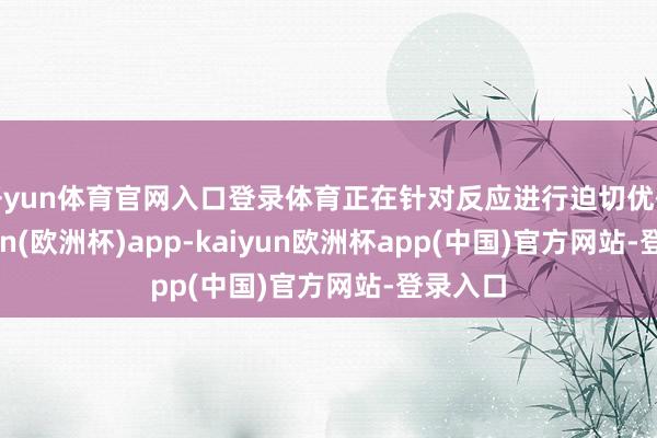 开yun体育官网入口登录体育正在针对反应进行迫切优化-kaiyun(欧洲杯)app-kaiyun欧洲杯app(中国)官方网站-登录入口