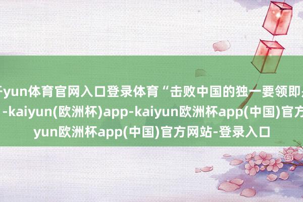开yun体育官网入口登录体育“击败中国的独一要领即是走在他们前边”-kaiyun(欧洲杯)app-kaiyun欧洲杯app(中国)官方网站-登录入口