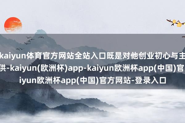 kaiyun体育官方网站全站入口既是对他创业初心与主义聪惠的高度招供-kaiyun(欧洲杯)app-kaiyun欧洲杯app(中国)官方网站-登录入口