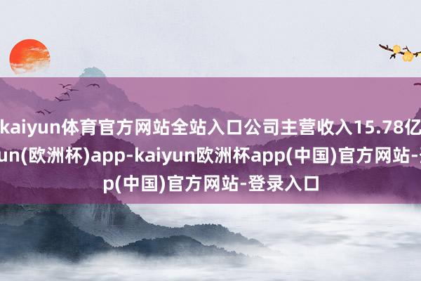 kaiyun体育官方网站全站入口公司主营收入15.78亿元-kaiyun(欧洲杯)app-kaiyun欧洲杯app(中国)官方网站-登录入口
